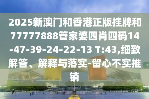 2025新澳門和香港正版掛牌和77777888管家婆四肖四碼14-47-39-24-22-13 T:43,細致解答、解釋與落實-留心不實推銷