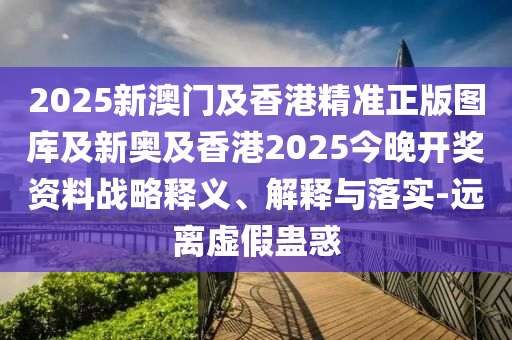 2025新澳門及香港精準(zhǔn)正版圖庫及新奧及香港2025今晚開獎(jiǎng)資料戰(zhàn)略釋義、解釋與落實(shí)-遠(yuǎn)離虛假蠱惑
