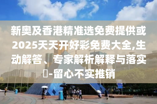 新奧及香港精準選免費提供或2025天天開好彩免費大全,生動解答、專家解析解釋與落實?-留心不實推銷