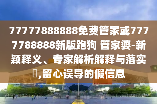 77777888888免費(fèi)管家或7777788888新版跑狗 管家婆-新穎釋義、專家解析解釋與落實(shí)?,留心誤導(dǎo)的假信息