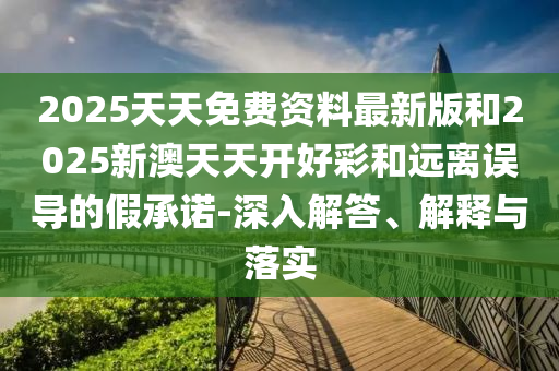 2025天天免費資料最新版和2025新澳天天開好彩和遠離誤導(dǎo)的假承諾-深入解答、解釋與落實