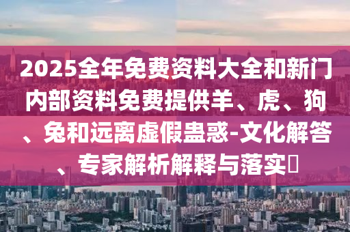 2025全年免費(fèi)資料大全和新門內(nèi)部資料免費(fèi)提供羊、虎、狗、兔和遠(yuǎn)離虛假蠱惑-文化解答、專家解析解釋與落實(shí)?