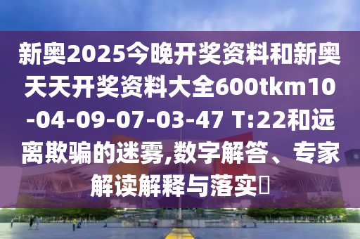 新奧2025今晚開(kāi)獎(jiǎng)資料和新奧天天開(kāi)獎(jiǎng)資料大全600tkm10-04-09-07-03-47 T:22和遠(yuǎn)離欺騙的迷霧,數(shù)字解答、專(zhuān)家解讀解釋與落實(shí)?
