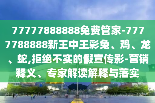 77777888888免費(fèi)管家-7777788888新王中王彩兔、雞、龍、蛇,拒絕不實(shí)的假宣傳影-營(yíng)銷釋義、專家解讀解釋與落實(shí)