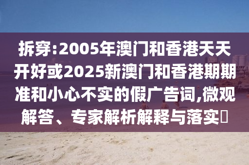 拆穿:2005年澳門和香港天天開好或2025新澳門和香港期期準和小心不實的假廣告詞,微觀解答、專家解析解釋與落實?