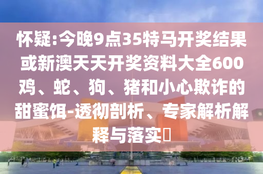懷疑:今晚9點35特馬開獎結果或新澳天天開獎資料大全600雞、蛇、狗、豬和小心欺詐的甜蜜餌-透徹剖析、專家解析解釋與落實?