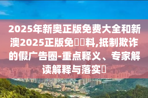 2025年新奧正版免費(fèi)大全和新澳2025正版免費(fèi)資料,抵制欺詐的假?gòu)V告圈-重點(diǎn)釋義、專(zhuān)家解讀解釋與落實(shí)?