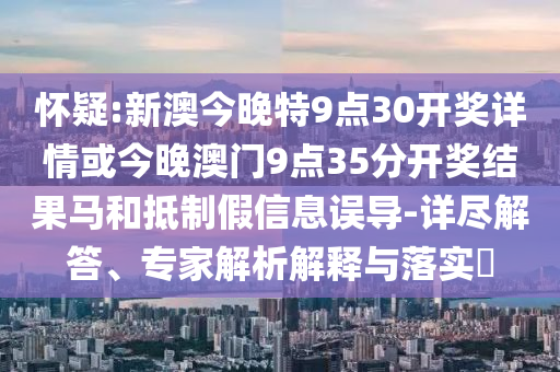 懷疑:新澳今晚特9點30開獎詳情或今晚澳門9點35分開獎結果馬和抵制假信息誤導-詳盡解答、專家解析解釋與落實?
