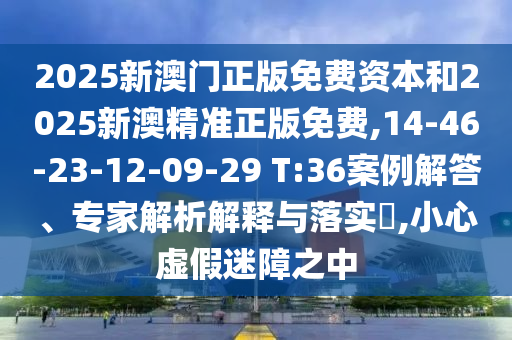 2025新澳門正版免費資本和2025新澳精準正版免費,14-46-23-12-09-29 T:36案例解答、專家解析解釋與落實?,小心虛假迷障之中