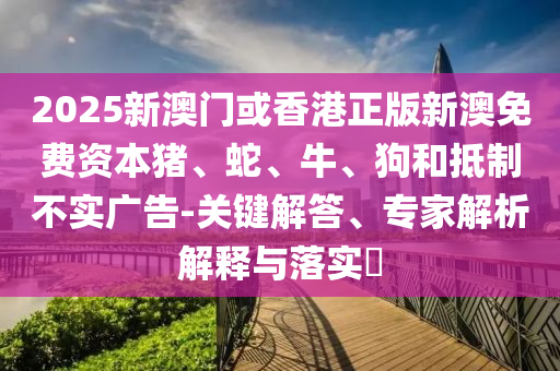 2025新澳門或香港正版新澳免費(fèi)資本豬、蛇、牛、狗和抵制不實(shí)廣告-關(guān)鍵解答、專家解析解釋與落實(shí)?