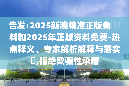 告發(fā):2025新澳精準正版免費資料和2025年正版資料免費-熱點釋義、專家解析解釋與落實?,拒絕欺騙性承諾