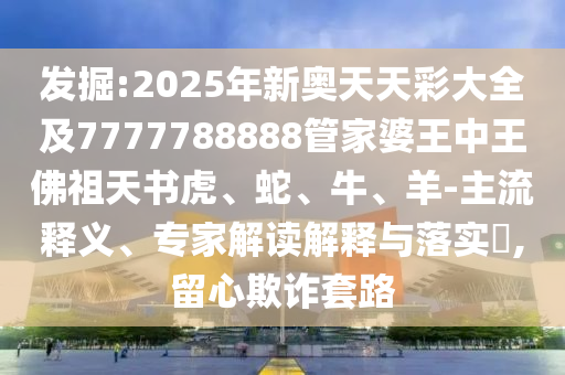 發(fā)掘:2025年新奧天天彩大全及7777788888管家婆王中王佛祖天書虎、蛇、牛、羊-主流釋義、專家解讀解釋與落實?,留心欺詐套路