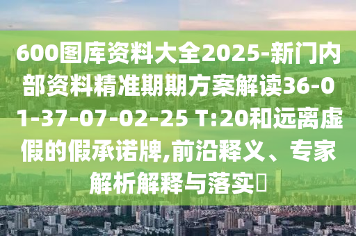 600圖庫(kù)資料大全2025-新門(mén)內(nèi)部資料精準(zhǔn)期期方案解讀36-01-37-07-02-25 T:20和遠(yuǎn)離虛假的假承諾牌,前沿釋義、專(zhuān)家解析解釋與落實(shí)?