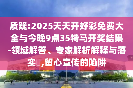 質(zhì)疑:2025天天開好彩免費(fèi)大全與今晚9點(diǎn)35特馬開獎(jiǎng)結(jié)果-領(lǐng)域解答、專家解析解釋與落實(shí)?,留心宣傳的陷阱