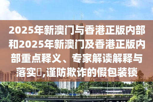 2025年新澳門與香港正版內(nèi)部和2025年新澳門及香港正版內(nèi)部重點(diǎn)釋義、專家解讀解釋與落實(shí)?,謹(jǐn)防欺詐的假包裝鎖