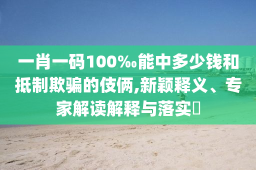一肖一碼100‰能中多少錢和抵制欺騙的伎倆,新穎釋義、專家解讀解釋與落實(shí)?