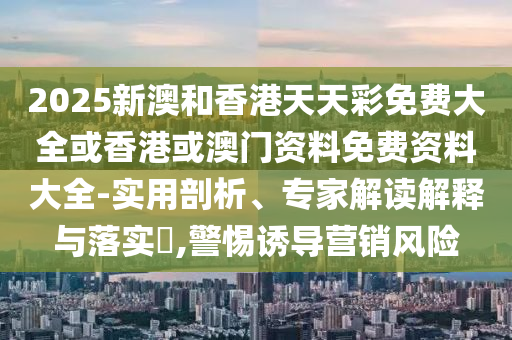 2025新澳和香港天天彩免費(fèi)大全或香港或澳門(mén)資料免費(fèi)資料大全-實(shí)用剖析、專家解讀解釋與落實(shí)?,警惕誘導(dǎo)營(yíng)銷(xiāo)風(fēng)險(xiǎn)