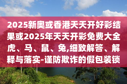 2025新奧或香港天天開好彩結(jié)果或2025年天天開彩免費(fèi)大全虎、馬、鼠、兔,細(xì)致解答、解釋與落實(shí)-謹(jǐn)防欺詐的假包裝鎖