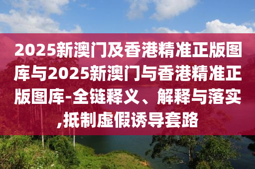 2025新澳門及香港精準(zhǔn)正版圖庫(kù)與2025新澳門與香港精準(zhǔn)正版圖庫(kù)-全鏈釋義、解釋與落實(shí),抵制虛假誘導(dǎo)套路