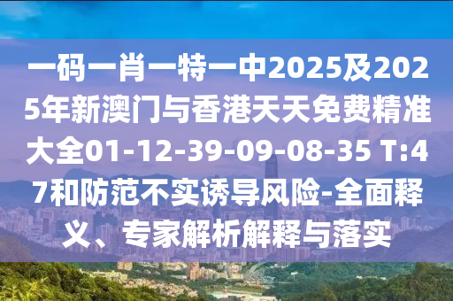 一碼一肖一特一中2025及2025年新澳門與香港天天免費(fèi)精準(zhǔn)大全01-12-39-09-08-35 T:47和防范不實(shí)誘導(dǎo)風(fēng)險(xiǎn)-全面釋義、專家解析解釋與落實(shí)