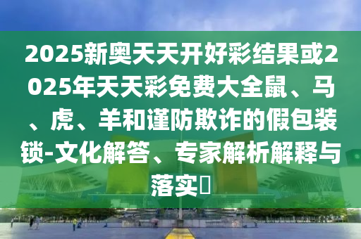 2025新奧天天開好彩結(jié)果或2025年天天彩免費(fèi)大全鼠、馬、虎、羊和謹(jǐn)防欺詐的假包裝鎖-文化解答、專家解析解釋與落實(shí)?