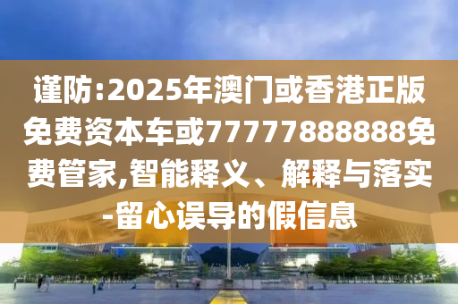 謹(jǐn)防:2025年澳門或香港正版免費(fèi)資本車或77777888888免費(fèi)管家,智能釋義、解釋與落實(shí)-留心誤導(dǎo)的假信息
