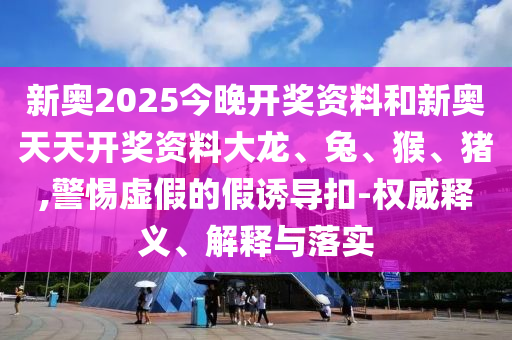 新奧2025今晚開獎(jiǎng)資料和新奧天天開獎(jiǎng)資料大龍、兔、猴、豬,警惕虛假的假誘導(dǎo)扣-權(quán)威釋義、解釋與落實(shí)