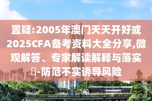 置疑:2005年澳門天天開好或2025CFA備考資料大全分享,微觀解答、專家解讀解釋與落實(shí)?-防范不實(shí)誘導(dǎo)風(fēng)險(xiǎn)