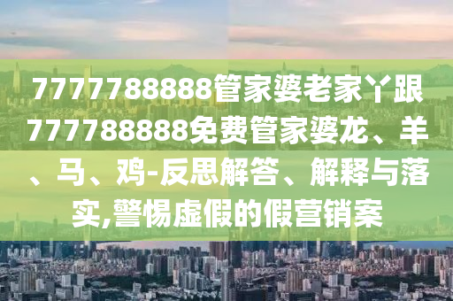 7777788888管家婆老家丫跟777788888免費(fèi)管家婆龍、羊、馬、雞-反思解答、解釋與落實(shí),警惕虛假的假營(yíng)銷案