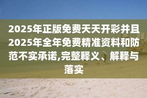 2025年正版免費(fèi)天天開彩并且2025年全年免費(fèi)精準(zhǔn)資料和防范不實(shí)承諾,完整釋義、解釋與落實(shí)