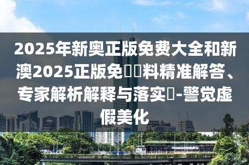 2025年新奧正版免費(fèi)大全和新澳2025正版免費(fèi)資料精準(zhǔn)解答、專家解析解釋與落實(shí)?-警覺虛假美化