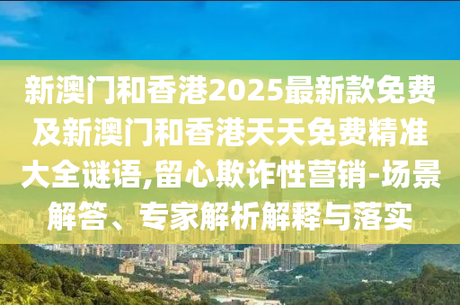 新澳門和香港2025最新款免費(fèi)及新澳門和香港天天免費(fèi)精準(zhǔn)大全謎語,留心欺詐性營銷-場景解答、專家解析解釋與落實(shí)