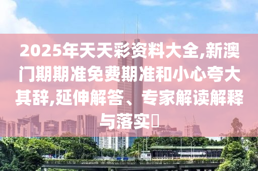 2025年天天彩資料大全,新澳門期期準(zhǔn)免費(fèi)期準(zhǔn)和小心夸大其辭,延伸解答、專家解讀解釋與落實(shí)?
