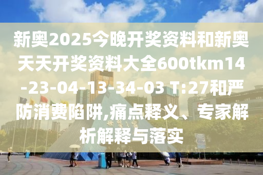 新奧2025今晚開獎資料和新奧天天開獎資料大全600tkm14-23-04-13-34-03 T:27和嚴(yán)防消費陷阱,痛點釋義、專家解析解釋與落實