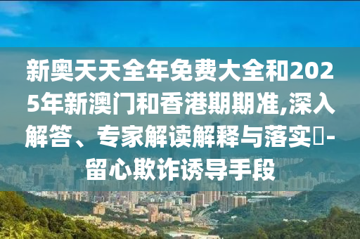 新奧天天全年免費大全和2025年新澳門和香港期期準(zhǔn),深入解答、專家解讀解釋與落實?-留心欺詐誘導(dǎo)手段