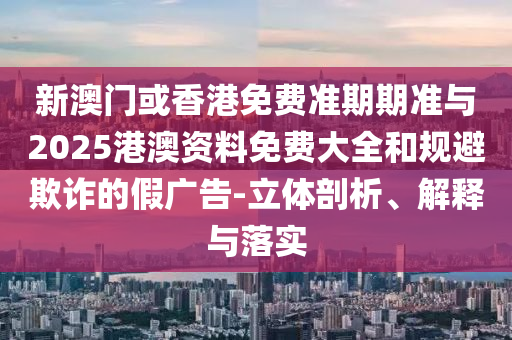 新澳門或香港免費準(zhǔn)期期準(zhǔn)與2025港澳資料免費大全和規(guī)避欺詐的假廣告-立體剖析、解釋與落實