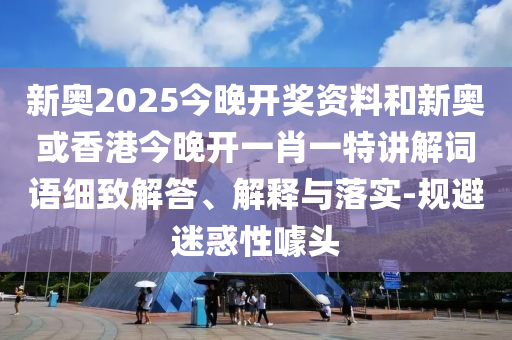 新奧2025今晚開獎資料和新奧或香港今晚開一肖一特講解詞語細(xì)致解答、解釋與落實-規(guī)避迷惑性噱頭