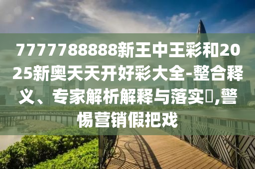 7777788888新王中王彩和2025新奧天天開好彩大全-整合釋義、專家解析解釋與落實(shí)?,警惕營銷假把戲