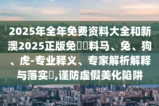2025年全年免費(fèi)資料大全和新澳2025正版免費(fèi)資料馬、兔、狗、虎-專業(yè)釋義、專家解析解釋與落實(shí)?,謹(jǐn)防虛假美化陷阱