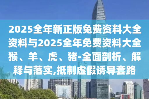 2025全年新正版免費(fèi)資料大全資料與2025全年免費(fèi)資料大全猴、羊、虎、豬-全面剖析、解釋與落實(shí),抵制虛假誘導(dǎo)套路