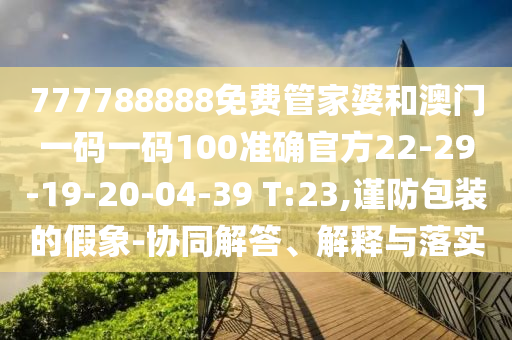 777788888免費管家婆和澳門一碼一碼100準確官方22-29-19-20-04-39 T:23,謹防包裝的假象-協(xié)同解答、解釋與落實