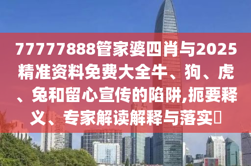 77777888管家婆四肖與2025精準(zhǔn)資料免費大全牛、狗、虎、兔和留心宣傳的陷阱,扼要釋義、專家解讀解釋與落實?