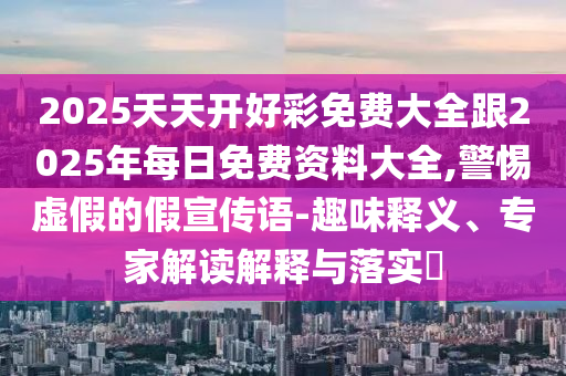 2025天天開(kāi)好彩免費(fèi)大全跟2025年每日免費(fèi)資料大全,警惕虛假的假宣傳語(yǔ)-趣味釋義、專(zhuān)家解讀解釋與落實(shí)?
