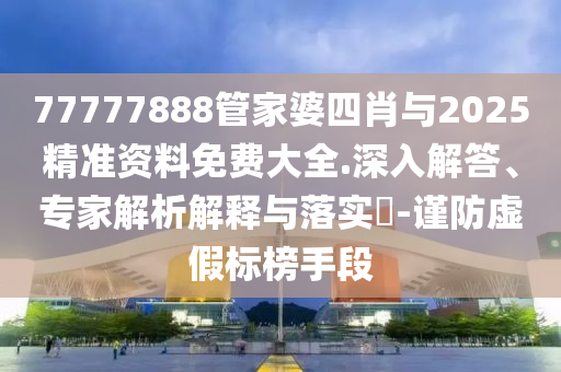 77777888管家婆四肖與2025精準(zhǔn)資料免費(fèi)大全.深入解答、專家解析解釋與落實(shí)?-謹(jǐn)防虛假標(biāo)榜手段