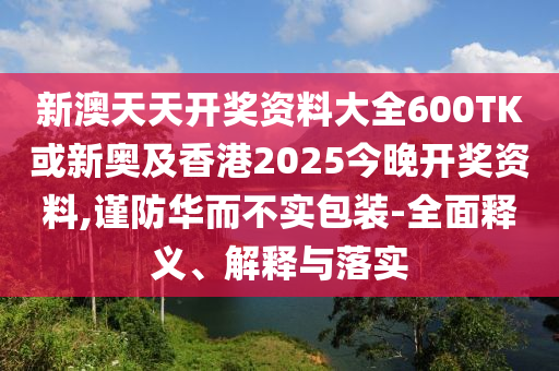 新澳天天開獎資料大全600TK或新奧及香港2025今晚開獎資料,謹(jǐn)防華而不實包裝-全面釋義、解釋與落實