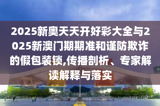2025新奧天天開好彩大全與2025新澳門期期準(zhǔn)和謹(jǐn)防欺詐的假包裝鎖,傳播剖析、專家解讀解釋與落實(shí)
